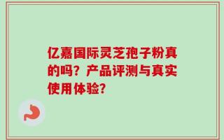 亿嘉国际灵芝孢子粉真的吗？产品评测与真实使用体验？