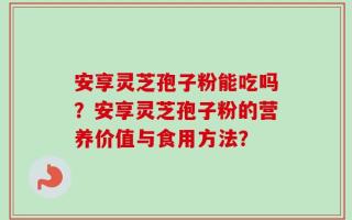 安享灵芝孢子粉能吃吗？安享灵芝孢子粉的营养价值与食用方法？