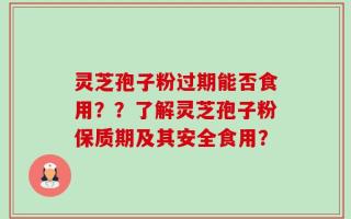灵芝孢子粉过期能否食用？？了解灵芝孢子粉保质期及其安全食用？