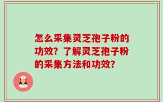 怎么采集灵芝孢子粉的功效？了解灵芝孢子粉的采集方法和功效？