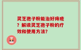 灵芝孢子粉能治好痔疮？解读灵芝孢子粉的疗效和使用方法？