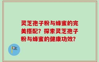 灵芝孢子粉与蜂蜜的完美搭配？探索灵芝孢子粉与蜂蜜的健康功效？