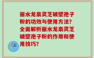 丽水龙泉灵芝破壁孢子粉的功效与使用方法？全面解析丽水龙泉灵芝破壁孢子粉的作用和使用技巧？