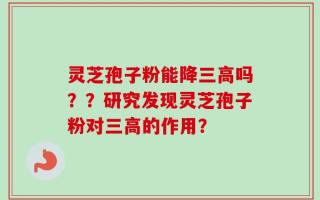 灵芝孢子粉能降三高吗？？研究发现灵芝孢子粉对三高的作用？
