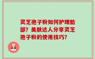 灵芝孢子粉如何护理脸部？美肤达人分享灵芝孢子粉的使用技巧？