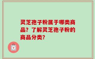 灵芝孢子粉属于哪类商品？了解灵芝孢子粉的商品分类？