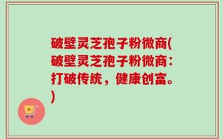 破壁灵芝孢子粉微商(破壁灵芝孢子粉微商：打破传统，健康创富。)