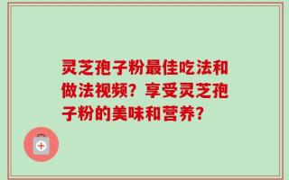 灵芝孢子粉最佳吃法和做法视频？享受灵芝孢子粉的美味和营养？
