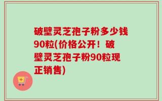 破壁灵芝孢子粉多少钱90粒(价格公开！破壁灵芝孢子粉90粒现正销售)