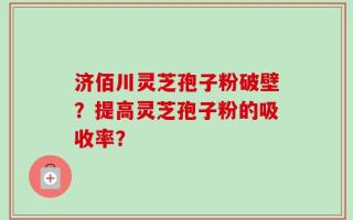 济佰川灵芝孢子粉破壁？提高灵芝孢子粉的吸收率？