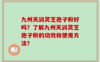 九州天润灵芝孢子粉好吗？了解九州天润灵芝孢子粉的功效和使用方法？