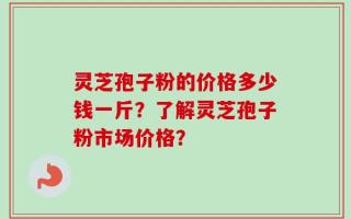 灵芝孢子粉的价格多少钱一斤？了解灵芝孢子粉市场价格？