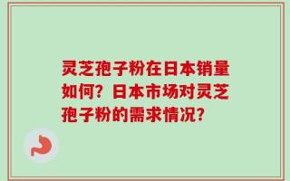 灵芝孢子粉在日本销量如何？日本市场对灵芝孢子粉的需求情况？