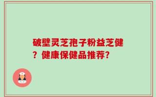 破壁灵芝孢子粉益芝健？健康保健品推荐？