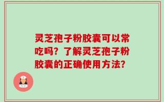 灵芝孢子粉胶囊可以常吃吗？了解灵芝孢子粉胶囊的正确使用方法？