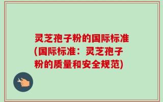 灵芝孢子粉的国际标准(国际标准：灵芝孢子粉的质量和安全规范)
