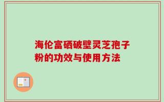海伦富硒破壁灵芝孢子粉的功效与使用方法