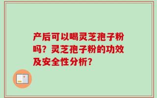 产后可以喝灵芝孢子粉吗？灵芝孢子粉的功效及安全性分析？