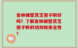 吉林破壁灵芝孢子粉好吗？了解吉林破壁灵芝孢子粉的功效和安全性？