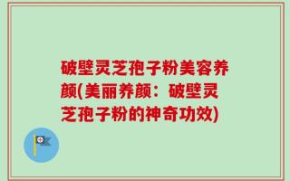 破壁灵芝孢子粉美容养颜(美丽养颜：破壁灵芝孢子粉的神奇功效)