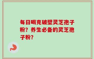 每日喝克破壁灵芝孢子粉？养生必备的灵芝孢子粉？