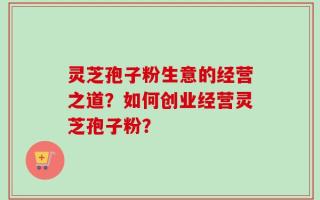 灵芝孢子粉生意的经营之道？如何创业经营灵芝孢子粉？