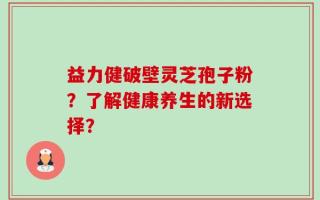 益力健破壁灵芝孢子粉？了解健康养生的新选择？