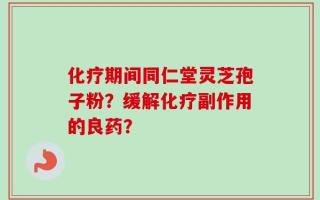 化疗期间同仁堂灵芝孢子粉？缓解化疗副作用的良药？