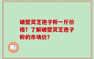 破壁灵芝孢子粉一斤价格？了解破壁灵芝孢子粉的市场价？