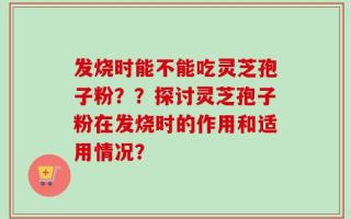 发烧时能不能吃灵芝孢子粉？？探讨灵芝孢子粉在发烧时的作用和适用情况？