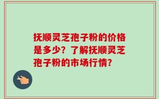 抚顺灵芝孢子粉的价格是多少？了解抚顺灵芝孢子粉的市场行情？
