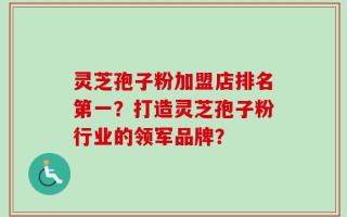 灵芝孢子粉加盟店排名第一？打造灵芝孢子粉行业的领军品牌？