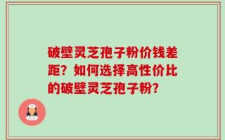 破壁灵芝孢子粉价钱差距？如何选择高性价比的破壁灵芝孢子粉？