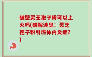 破壁灵芝孢子粉可以上火吗(破解迷思：灵芝孢子粉引燃体内炎症？)