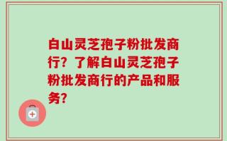 白山灵芝孢子粉批发商行？了解白山灵芝孢子粉批发商行的产品和服务？