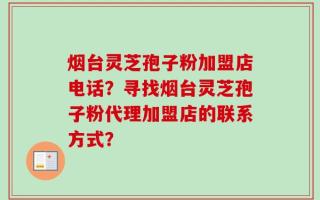 烟台灵芝孢子粉加盟店电话？寻找烟台灵芝孢子粉代理加盟店的联系方式？