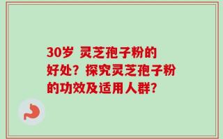 30岁 灵芝孢子粉的好处？探究灵芝孢子粉的功效及适用人群？