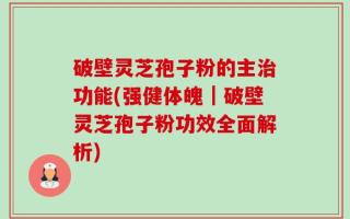 破壁灵芝孢子粉的主治功能(强健体魄｜破壁灵芝孢子粉功效全面解析)