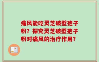 痛风能吃灵芝破壁孢子粉？探究灵芝破壁孢子粉对痛风的治疗作用？
