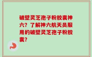 破壁灵芝孢子粉胶囊神六？了解神六航天员服用的破壁灵芝孢子粉胶囊？