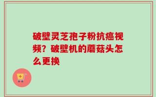 破壁灵芝孢子粉抗癌视频？破壁机的蘑菇头怎么更换