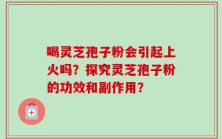喝灵芝孢子粉会引起上火吗？探究灵芝孢子粉的功效和副作用？
