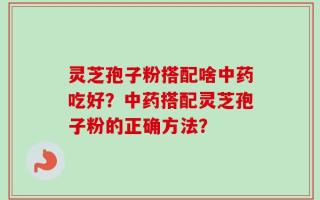 灵芝孢子粉搭配啥中药吃好？中药搭配灵芝孢子粉的正确方法？