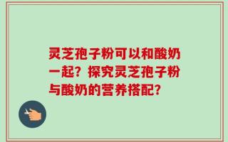 灵芝孢子粉可以和酸奶一起？探究灵芝孢子粉与酸奶的营养搭配？