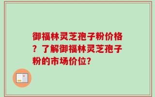 御福林灵芝孢子粉价格？了解御福林灵芝孢子粉的市场价位？