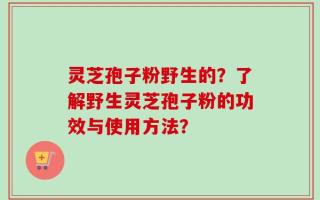 灵芝孢子粉野生的？了解野生灵芝孢子粉的功效与使用方法？