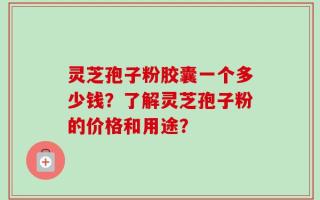 灵芝孢子粉胶囊一个多少钱？了解灵芝孢子粉的价格和用途？