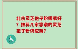 北京灵芝孢子粉哪家好？推荐几家靠谱的灵芝孢子粉供应商？