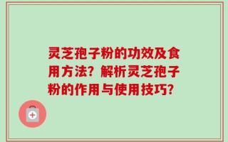 灵芝孢子粉的功效及食用方法？解析灵芝孢子粉的作用与使用技巧？