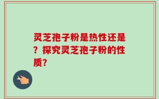 灵芝孢子粉是热性还是？探究灵芝孢子粉的性质？